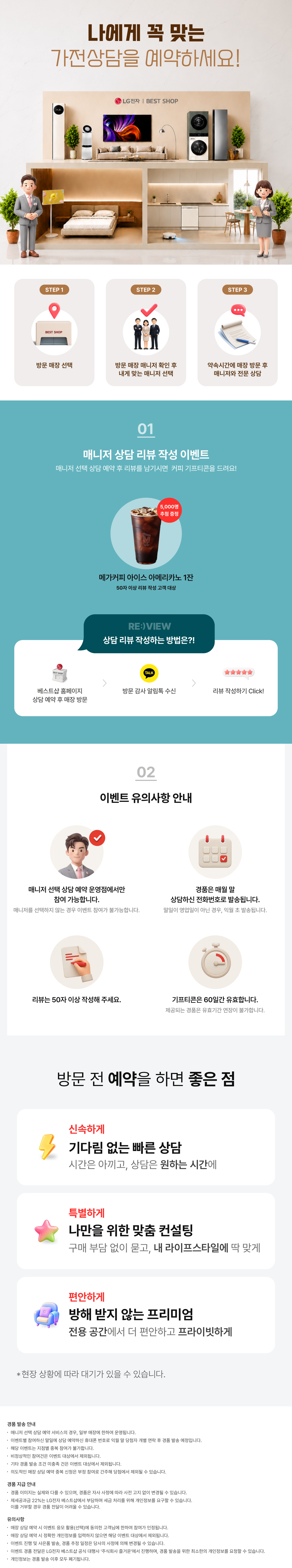 매니저 선택 상담예약

내 취향대로 선택하는!
나만의 전문 매니저와 상담을 시작해 보세요!

매니저 선택 상담예약이란?

1.매니저 별
상담 스타일, 리뷰 등을 확인!
2.내게 맞는 매니저를 찾아
직접 선택 & 예약!
3.매장 방문하여 내가 선택한
매니저와 전문 상담까지!

상담 리뷰 작성하는 방법은?!
STEP.1
베스트샵 홈페이지
상담 예약 후 매장 방문
STEP.2
방문 감사 알림톡 수신
STEP.3
리뷰 작성하기 Click!

매니저 선택 상담 예약하고 리뷰 남기면 커피 증정!
매니저 상담 리뷰 작성 이벤트

상담 완료 후 리뷰 작성 시
메가커피 아메리카노 2잔 증정

[메가커피]
아이스 아메리카노 2잔
리뷰 작성고객 전원 증정
*50자 이상 리뷰 작성 고객 대상

* 해당 이벤트는 이벤트 매장에 한하여 운영되는 이벤트입니다.
* 이벤트 활용 미동의 시 당첨자 대상에서 제외됩니다
* 해당 이벤트는 당사의 사정에 의해 조기 마감될 수 있습니다.
* 경품은 리뷰 작성 후 익월 말 일괄 발송됩니다.

이벤트 유의사항 안내
이벤트는 매니저 선택 상담예약
운영점에서만 참여 가능합니다.
* 매니저 선택 상담예약 운영점에서 상담 매니저를
선택하지 않는 경우에도 이벤트 참여가 불가능합니다.

리뷰는 50자 이상
작성해 주세요.

LG 가전 구매
경품은 매월 말일 상담 예약하신
전화번호로 발송됩니다.
* 말일이 영업일이 아닌 경우, 익월 초 발송됩니다.
기프티콘은
60일간 유효합니다.
제공되는 경품은 유효기간 연장이 불가합니다.

FIRST CLASS
베스트샵 상담예약
기다림 없는 맞춤 상담
전문가의 1:1 솔루션
전용 공간에서 편안한 상담
지금 경험해 보세요

경품 발송 안내
- 매니저 선택 상담예약 서비스의 경우, 일부 매장에 한하여 운영됩니다.
- 이벤트별 참여하신 말일에 상담 예약하신 휴대폰 번호로 익월 말 당첨자 개별 연락 후 경품 발송 예정입니다.
- 해당 이벤트는 지점별 중복 참여가 불가합니다.
- 비정상적인 참여건은 이벤트 대상에서 제외됩니다.
- 기타 경품 발송 조건 미충족 건은 이벤트 대상에서 제외됩니다.
- 의도적인 매장 상담예약 중복신청은 부정 참여로 간주해 당첨에서 제외될 수 있습니다.

경품 지급 안내
- 경품 이미지는 실제와 다를 수 있으며, 경품은 자사 사정에 따라 사전 고지 없이 변경될 수 있습니다.
- 제세공과금 22%는 LG전자 베스트샵에서 부담하며 세금 처리를 위해 개인정보를 요구할 수 있습니다.
- 제세공과금 22% 세금 처리를 위한 개인정보 요청에 대해 거부할 경우 경품 전달이 어려울 수 있습니다

유의사항
- 매장 상담 예약 시 이벤트 응모 활용(선택)에 동의한 고객님에 한하여 참여가 인정됩니다.
- 매장 상담 예약 시 정확한 개인정보를 입력하지 않으면 해당 이벤트 대상에서 제외됩니다.
- 이벤트 진행 및 사은품 발송, 경품 추정 일정은 당사의 사정에 의해 변경될 수 있습니다.
- 이벤트 경품 전달은 LG전자 베스트샵 공식 대행사 주식회사 즐거운'에서 진행하며, 경품 발송을 위한
- 최소한의 개인정보를 요청할 수 있습니다.
- 개인정보는 경품 발송 이후 모두 폐기됩니다.
- 본 이벤트는 (주)하이프라자의 직영 매장에서만 참여가 가능합니다.
(이벤트 운영 여부는 지점으로 문의바랍니다.)
내 취향대로 선택하는!
나만의 전문 매니저와 상담을 시작해 보세요!

매니저 선택 상담예약이란?

1.매니저 별
상담 스타일, 리뷰 등을 확인!
2.내게 맞는 매니저를 찾아
직접 선택 & 예약!
3.매장 방문하여 내가 선택한
매니저와 전문 상담까지!

상담 리뷰 작성하는 방법은?!
STEP.1
베스트샵 홈페이지
상담 예약 후 매장 방문
STEP.2
방문 감사 알림톡 수신
STEP.3
리뷰 작성하기 Click!

매니저 선택 상담 예약하고 리뷰 남기면 커피 증정!
매니저 상담 리뷰 작성 이벤트

상담 완료 후 리뷰 작성 시
메가커피 아메리카노 2잔 증정

[메가커피]
아이스 아메리카노 2잔
리뷰 작성고객 전원 증정
*50자 이상 리뷰 작성 고객 대상

* 해당 이벤트는 이벤트 매장에 한하여 운영되는 이벤트입니다.
* 이벤트 활용 미동의 시 당첨자 대상에서 제외됩니다
* 해당 이벤트는 당사의 사정에 의해 조기 마감될 수 있습니다.
* 경품은 리뷰 작성 후 익월 말 일괄 발송됩니다.

이벤트 유의사항 안내
이벤트는 매니저 선택 상담예약
운영점에서만 참여 가능합니다.
* 매니저 선택 상담예약 운영점에서 상담 매니저를
선택하지 않는 경우에도 이벤트 참여가 불가능합니다.

리뷰는 50자 이상
작성해 주세요.

LG 가전 구매
경품은 매월 말일 상담 예약하신
전화번호로 발송됩니다.
* 말일이 영업일이 아닌 경우, 익월 초 발송됩니다.
기프티콘은
60일간 유효합니다.
제공되는 경품은 유효기간 연장이 불가합니다.

FIRST CLASS
베스트샵 상담예약
기다림 없는 맞춤 상담
전문가의 1:1 솔루션
전용 공간에서 편안한 상담
지금 경험해 보세요

경품 발송 안내
- 매니저 선택 상담예약 서비스의 경우, 일부 매장에 한하여 운영됩니다.
- 이벤트별 참여하신 말일에 상담 예약하신 휴대폰 번호로 익월 말 당첨자 개별 연락 후 경품 발송 예정입니다.
- 해당 이벤트는 지점별 중복 참여가 불가합니다.
- 비정상적인 참여건은 이벤트 대상에서 제외됩니다.
- 기타 경품 발송 조건 미충족 건은 이벤트 대상에서 제외됩니다.
- 의도적인 매장 상담예약 중복신청은 부정 참여로 간주해 당첨에서 제외될 수 있습니다.

경품 지급 안내
- 경품 이미지는 실제와 다를 수 있으며, 경품은 자사 사정에 따라 사전 고지 없이 변경될 수 있습니다.
- 제세공과금 22%는 LG전자 베스트샵에서 부담하며 세금 처리를 위해 개인정보를 요구할 수 있습니다.
- 제세공과금 22% 세금 처리를 위한 개인정보 요청에 대해 거부할 경우 경품 전달이 어려울 수 있습니다

유의사항
- 매장 상담 예약 시 이벤트 응모 활용(선택)에 동의한 고객님에 한하여 참여가 인정됩니다.
- 매장 상담 예약 시 정확한 개인정보를 입력하지 않으면 해당 이벤트 대상에서 제외됩니다.
- 이벤트 진행 및 사은품 발송, 경품 추정 일정은 당사의 사정에 의해 변경될 수 있습니다.
- 이벤트 경품 전달은 LG전자 베스트샵 공식 대행사 주식회사 즐거운'에서 진행하며, 경품 발송을 위한
- 최소한의 개인정보를 요청할 수 있습니다.
- 개인정보는 경품 발송 이후 모두 폐기됩니다.
- 본 이벤트는 (주)하이프라자의 직영 매장에서만 참여가 가능합니다.
(이벤트 운영 여부는 지점으로 문의바랍니다.)