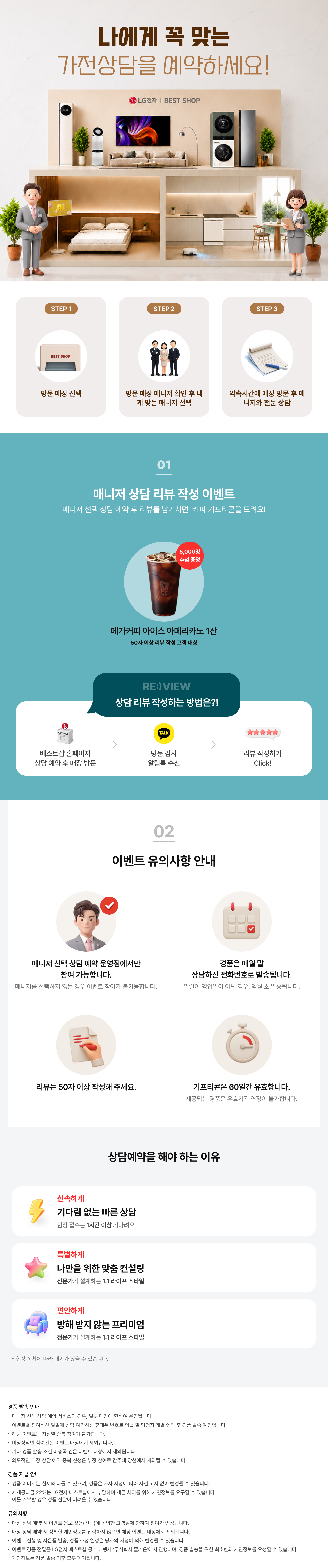 매니저 선택 상담예약

내 취향대로 선택하는!
나만의 전문 매니저와 상담을 시작해 보세요!

매니저 선택 상담예약이란?

1.매니저 별
상담 스타일, 리뷰 등을 확인!
2.내게 맞는 매니저를 찾아
직접 선택 & 예약!
3.매장 방문하여 내가 선택한
매니저와 전문 상담까지!

상담 리뷰 작성하는 방법은?!
STEP.1
베스트샵 홈페이지
상담 예약 후 매장 방문
STEP.2
방문 감사 알림톡 수신
STEP.3
리뷰 작성하기 Click!

매니저 선택 상담 예약하고 리뷰 남기면 커피 증정!
매니저 상담 리뷰 작성 이벤트

상담 완료 후 리뷰 작성 시
메가커피 아메리카노 2잔 증정

[메가커피]
아이스 아메리카노 2잔
리뷰 작성고객 전원 증정
*50자 이상 리뷰 작성 고객 대상

* 해당 이벤트는 이벤트 매장에 한하여 운영되는 이벤트입니다.
* 이벤트 활용 미동의 시 당첨자 대상에서 제외됩니다
* 해당 이벤트는 당사의 사정에 의해 조기 마감될 수 있습니다.
* 경품은 리뷰 작성 후 익월 말 일괄 발송됩니다.

이벤트 유의사항 안내
이벤트는 매니저 선택 상담예약
운영점에서만 참여 가능합니다.
* 매니저 선택 상담예약 운영점에서 상담 매니저를
선택하지 않는 경우에도 이벤트 참여가 불가능합니다.

리뷰는 50자 이상
작성해 주세요.

LG 가전 구매
경품은 매월 말일 상담 예약하신
전화번호로 발송됩니다.
* 말일이 영업일이 아닌 경우, 익월 초 발송됩니다.
기프티콘은
60일간 유효합니다.
제공되는 경품은 유효기간 연장이 불가합니다.

FIRST CLASS
베스트샵 상담예약
기다림 없는 맞춤 상담
전문가의 1:1 솔루션
전용 공간에서 편안한 상담
지금 경험해 보세요

경품 발송 안내
- 매니저 선택 상담예약 서비스의 경우, 일부 매장에 한하여 운영됩니다.
- 이벤트별 참여하신 말일에 상담 예약하신 휴대폰 번호로 익월 말 당첨자 개별 연락 후 경품 발송 예정입니다.
- 해당 이벤트는 지점별 중복 참여가 불가합니다.
- 비정상적인 참여건은 이벤트 대상에서 제외됩니다.
- 기타 경품 발송 조건 미충족 건은 이벤트 대상에서 제외됩니다.
- 의도적인 매장 상담예약 중복신청은 부정 참여로 간주해 당첨에서 제외될 수 있습니다.

경품 지급 안내
- 경품 이미지는 실제와 다를 수 있으며, 경품은 자사 사정에 따라 사전 고지 없이 변경될 수 있습니다.
- 제세공과금 22%는 LG전자 베스트샵에서 부담하며 세금 처리를 위해 개인정보를 요구할 수 있습니다.
- 제세공과금 22% 세금 처리를 위한 개인정보 요청에 대해 거부할 경우 경품 전달이 어려울 수 있습니다

유의사항
- 매장 상담 예약 시 이벤트 응모 활용(선택)에 동의한 고객님에 한하여 참여가 인정됩니다.
- 매장 상담 예약 시 정확한 개인정보를 입력하지 않으면 해당 이벤트 대상에서 제외됩니다.
- 이벤트 진행 및 사은품 발송, 경품 추정 일정은 당사의 사정에 의해 변경될 수 있습니다.
- 이벤트 경품 전달은 LG전자 베스트샵 공식 대행사 주식회사 즐거운'에서 진행하며, 경품 발송을 위한
- 최소한의 개인정보를 요청할 수 있습니다.
- 개인정보는 경품 발송 이후 모두 폐기됩니다.
- 본 이벤트는 (주)하이프라자의 직영 매장에서만 참여가 가능합니다.
(이벤트 운영 여부는 지점으로 문의바랍니다.)
내 취향대로 선택하는!
나만의 전문 매니저와 상담을 시작해 보세요!

매니저 선택 상담예약이란?

1.매니저 별
상담 스타일, 리뷰 등을 확인!
2.내게 맞는 매니저를 찾아
직접 선택 & 예약!
3.매장 방문하여 내가 선택한
매니저와 전문 상담까지!

상담 리뷰 작성하는 방법은?!
STEP.1
베스트샵 홈페이지
상담 예약 후 매장 방문
STEP.2
방문 감사 알림톡 수신
STEP.3
리뷰 작성하기 Click!

매니저 선택 상담 예약하고 리뷰 남기면 커피 증정!
매니저 상담 리뷰 작성 이벤트

상담 완료 후 리뷰 작성 시
메가커피 아메리카노 2잔 증정

[메가커피]
아이스 아메리카노 2잔
리뷰 작성고객 전원 증정
*50자 이상 리뷰 작성 고객 대상

* 해당 이벤트는 이벤트 매장에 한하여 운영되는 이벤트입니다.
* 이벤트 활용 미동의 시 당첨자 대상에서 제외됩니다
* 해당 이벤트는 당사의 사정에 의해 조기 마감될 수 있습니다.
* 경품은 리뷰 작성 후 익월 말 일괄 발송됩니다.

이벤트 유의사항 안내
이벤트는 매니저 선택 상담예약
운영점에서만 참여 가능합니다.
* 매니저 선택 상담예약 운영점에서 상담 매니저를
선택하지 않는 경우에도 이벤트 참여가 불가능합니다.

리뷰는 50자 이상
작성해 주세요.

LG 가전 구매
경품은 매월 말일 상담 예약하신
전화번호로 발송됩니다.
* 말일이 영업일이 아닌 경우, 익월 초 발송됩니다.
기프티콘은
60일간 유효합니다.
제공되는 경품은 유효기간 연장이 불가합니다.

FIRST CLASS
베스트샵 상담예약
기다림 없는 맞춤 상담
전문가의 1:1 솔루션
전용 공간에서 편안한 상담
지금 경험해 보세요

경품 발송 안내
- 매니저 선택 상담예약 서비스의 경우, 일부 매장에 한하여 운영됩니다.
- 이벤트별 참여하신 말일에 상담 예약하신 휴대폰 번호로 익월 말 당첨자 개별 연락 후 경품 발송 예정입니다.
- 해당 이벤트는 지점별 중복 참여가 불가합니다.
- 비정상적인 참여건은 이벤트 대상에서 제외됩니다.
- 기타 경품 발송 조건 미충족 건은 이벤트 대상에서 제외됩니다.
- 의도적인 매장 상담예약 중복신청은 부정 참여로 간주해 당첨에서 제외될 수 있습니다.

경품 지급 안내
- 경품 이미지는 실제와 다를 수 있으며, 경품은 자사 사정에 따라 사전 고지 없이 변경될 수 있습니다.
- 제세공과금 22%는 LG전자 베스트샵에서 부담하며 세금 처리를 위해 개인정보를 요구할 수 있습니다.
- 제세공과금 22% 세금 처리를 위한 개인정보 요청에 대해 거부할 경우 경품 전달이 어려울 수 있습니다

유의사항
- 매장 상담 예약 시 이벤트 응모 활용(선택)에 동의한 고객님에 한하여 참여가 인정됩니다.
- 매장 상담 예약 시 정확한 개인정보를 입력하지 않으면 해당 이벤트 대상에서 제외됩니다.
- 이벤트 진행 및 사은품 발송, 경품 추정 일정은 당사의 사정에 의해 변경될 수 있습니다.
- 이벤트 경품 전달은 LG전자 베스트샵 공식 대행사 주식회사 즐거운'에서 진행하며, 경품 발송을 위한
- 최소한의 개인정보를 요청할 수 있습니다.
- 개인정보는 경품 발송 이후 모두 폐기됩니다.
- 본 이벤트는 (주)하이프라자의 직영 매장에서만 참여가 가능합니다.
(이벤트 운영 여부는 지점으로 문의바랍니다.)