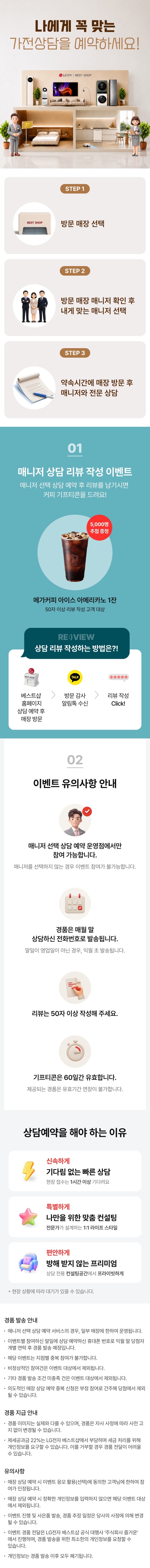 매니저 선택 상담예약

내 취향대로 선택하는!
나만의 전문 매니저와 상담을 시작해 보세요!

매니저 선택 상담예약이란?

1.매니저 별
상담 스타일, 리뷰 등을 확인!
2.내게 맞는 매니저를 찾아
직접 선택 & 예약!
3.매장 방문하여 내가 선택한
매니저와 전문 상담까지!

상담 리뷰 작성하는 방법은?!
STEP.1
베스트샵 홈페이지
상담 예약 후 매장 방문
STEP.2
방문 감사 알림톡 수신
STEP.3
리뷰 작성하기 Click!

매니저 선택 상담 예약하고 리뷰 남기면 커피 증정!
매니저 상담 리뷰 작성 이벤트

상담 완료 후 리뷰 작성 시
메가커피 아메리카노 2잔 증정

[메가커피]
아이스 아메리카노 2잔
리뷰 작성고객 전원 증정
*50자 이상 리뷰 작성 고객 대상

* 해당 이벤트는 이벤트 매장에 한하여 운영되는 이벤트입니다.
* 이벤트 활용 미동의 시 당첨자 대상에서 제외됩니다
* 해당 이벤트는 당사의 사정에 의해 조기 마감될 수 있습니다.
* 경품은 리뷰 작성 후 익월 말 일괄 발송됩니다.

이벤트 유의사항 안내
이벤트는 매니저 선택 상담예약
운영점에서만 참여 가능합니다.
* 매니저 선택 상담예약 운영점에서 상담 매니저를
선택하지 않는 경우에도 이벤트 참여가 불가능합니다.

리뷰는 50자 이상
작성해 주세요.

LG 가전 구매
경품은 매월 말일 상담 예약하신
전화번호로 발송됩니다.
* 말일이 영업일이 아닌 경우, 익월 초 발송됩니다.
기프티콘은
60일간 유효합니다.
제공되는 경품은 유효기간 연장이 불가합니다.

FIRST CLASS
베스트샵 상담예약
기다림 없는 맞춤 상담
전문가의 1:1 솔루션
전용 공간에서 편안한 상담
지금 경험해 보세요

경품 발송 안내
- 매니저 선택 상담예약 서비스의 경우, 일부 매장에 한하여 운영됩니다.
- 이벤트별 참여하신 말일에 상담 예약하신 휴대폰 번호로 익월 말 당첨자 개별 연락 후 경품 발송 예정입니다.
- 해당 이벤트는 지점별 중복 참여가 불가합니다.
- 비정상적인 참여건은 이벤트 대상에서 제외됩니다.
- 기타 경품 발송 조건 미충족 건은 이벤트 대상에서 제외됩니다.
- 의도적인 매장 상담예약 중복신청은 부정 참여로 간주해 당첨에서 제외될 수 있습니다.

경품 지급 안내
- 경품 이미지는 실제와 다를 수 있으며, 경품은 자사 사정에 따라 사전 고지 없이 변경될 수 있습니다.
- 제세공과금 22%는 LG전자 베스트샵에서 부담하며 세금 처리를 위해 개인정보를 요구할 수 있습니다.
- 제세공과금 22% 세금 처리를 위한 개인정보 요청에 대해 거부할 경우 경품 전달이 어려울 수 있습니다

유의사항
- 매장 상담 예약 시 이벤트 응모 활용(선택)에 동의한 고객님에 한하여 참여가 인정됩니다.
- 매장 상담 예약 시 정확한 개인정보를 입력하지 않으면 해당 이벤트 대상에서 제외됩니다.
- 이벤트 진행 및 사은품 발송, 경품 추정 일정은 당사의 사정에 의해 변경될 수 있습니다.
- 이벤트 경품 전달은 LG전자 베스트샵 공식 대행사 주식회사 즐거운'에서 진행하며, 경품 발송을 위한
- 최소한의 개인정보를 요청할 수 있습니다.
- 개인정보는 경품 발송 이후 모두 폐기됩니다.
- 본 이벤트는 (주)하이프라자의 직영 매장에서만 참여가 가능합니다.
(이벤트 운영 여부는 지점으로 문의바랍니다.)
내 취향대로 선택하는!
나만의 전문 매니저와 상담을 시작해 보세요!

매니저 선택 상담예약이란?

1.매니저 별
상담 스타일, 리뷰 등을 확인!
2.내게 맞는 매니저를 찾아
직접 선택 & 예약!
3.매장 방문하여 내가 선택한
매니저와 전문 상담까지!

상담 리뷰 작성하는 방법은?!
STEP.1
베스트샵 홈페이지
상담 예약 후 매장 방문
STEP.2
방문 감사 알림톡 수신
STEP.3
리뷰 작성하기 Click!

매니저 선택 상담 예약하고 리뷰 남기면 커피 증정!
매니저 상담 리뷰 작성 이벤트

상담 완료 후 리뷰 작성 시
메가커피 아메리카노 2잔 증정

[메가커피]
아이스 아메리카노 2잔
리뷰 작성고객 전원 증정
*50자 이상 리뷰 작성 고객 대상

* 해당 이벤트는 이벤트 매장에 한하여 운영되는 이벤트입니다.
* 이벤트 활용 미동의 시 당첨자 대상에서 제외됩니다
* 해당 이벤트는 당사의 사정에 의해 조기 마감될 수 있습니다.
* 경품은 리뷰 작성 후 익월 말 일괄 발송됩니다.

이벤트 유의사항 안내
이벤트는 매니저 선택 상담예약
운영점에서만 참여 가능합니다.
* 매니저 선택 상담예약 운영점에서 상담 매니저를
선택하지 않는 경우에도 이벤트 참여가 불가능합니다.

리뷰는 50자 이상
작성해 주세요.

LG 가전 구매
경품은 매월 말일 상담 예약하신
전화번호로 발송됩니다.
* 말일이 영업일이 아닌 경우, 익월 초 발송됩니다.
기프티콘은
60일간 유효합니다.
제공되는 경품은 유효기간 연장이 불가합니다.

FIRST CLASS
베스트샵 상담예약
기다림 없는 맞춤 상담
전문가의 1:1 솔루션
전용 공간에서 편안한 상담
지금 경험해 보세요

경품 발송 안내
- 매니저 선택 상담예약 서비스의 경우, 일부 매장에 한하여 운영됩니다.
- 이벤트별 참여하신 말일에 상담 예약하신 휴대폰 번호로 익월 말 당첨자 개별 연락 후 경품 발송 예정입니다.
- 해당 이벤트는 지점별 중복 참여가 불가합니다.
- 비정상적인 참여건은 이벤트 대상에서 제외됩니다.
- 기타 경품 발송 조건 미충족 건은 이벤트 대상에서 제외됩니다.
- 의도적인 매장 상담예약 중복신청은 부정 참여로 간주해 당첨에서 제외될 수 있습니다.

경품 지급 안내
- 경품 이미지는 실제와 다를 수 있으며, 경품은 자사 사정에 따라 사전 고지 없이 변경될 수 있습니다.
- 제세공과금 22%는 LG전자 베스트샵에서 부담하며 세금 처리를 위해 개인정보를 요구할 수 있습니다.
- 제세공과금 22% 세금 처리를 위한 개인정보 요청에 대해 거부할 경우 경품 전달이 어려울 수 있습니다

유의사항
- 매장 상담 예약 시 이벤트 응모 활용(선택)에 동의한 고객님에 한하여 참여가 인정됩니다.
- 매장 상담 예약 시 정확한 개인정보를 입력하지 않으면 해당 이벤트 대상에서 제외됩니다.
- 이벤트 진행 및 사은품 발송, 경품 추정 일정은 당사의 사정에 의해 변경될 수 있습니다.
- 이벤트 경품 전달은 LG전자 베스트샵 공식 대행사 주식회사 즐거운'에서 진행하며, 경품 발송을 위한
- 최소한의 개인정보를 요청할 수 있습니다.
- 개인정보는 경품 발송 이후 모두 폐기됩니다.
- 본 이벤트는 (주)하이프라자의 직영 매장에서만 참여가 가능합니다.
(이벤트 운영 여부는 지점으로 문의바랍니다.)